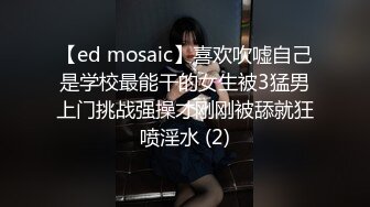 【ed mosaic】喜欢吹嘘自己是学校最能干的女生被3猛男上门挑战强操才刚刚被舔就狂喷淫水 (2)