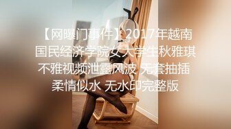 【网曝门事件】2017年越南国民经济学院女大学生秋雅琪不雅视频泄露风波 无套抽插 柔情似水 无水印完整版