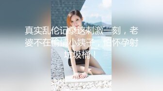 真实乱伦记录这刺激一刻，老婆不在偷情小姨子，怕怀孕射垃圾桶！