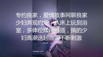 专约良家，爱情故事网聊良家少妇奔现约炮，从床上玩到浴室，多体位蹂躏抽插，搞的少妇高潮迭起浪叫不断刺激