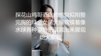 探花山鸡哥酒店约炮貌似刚整完胸的拜金女胸大很软摸着像水球各种姿势把逼漏出来展现给大家看