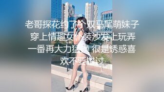 老哥探花约了个双马尾萌妹子 穿上情趣女仆装沙发上玩弄一番再大力猛操 很是诱惑喜欢不要错过