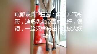 成都最美Ts童酱：醉酒帅气哥哥，迪吧嗨完带回家坐奸，很硬，一脸死样躺在床上被人妖强奸！