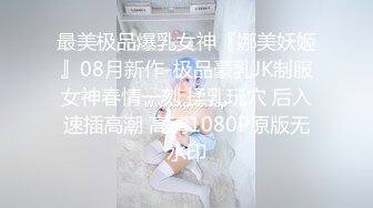 最美极品爆乳女神『娜美妖姬』08月新作-极品豪乳JK制服女神春情一刻 揉乳玩穴 后入速插高潮 高清1080P原版无水印