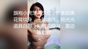 旗袍小虎牙美少女，外表甜美花臂纹身，一脸清纯，脱光光道具自慰，粉嫩穴掰开，震动棒磨蹭