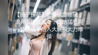 【锤子探花】约操极度淫骚，漂亮眼镜骚熟女，跪地猛吸屌一脸淫骚，后入大屁股大力爆操