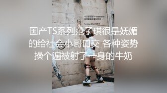 国产TS系列范子琪很是妩媚的给社会小哥口交 各种姿势操个遍被射了一身的牛奶