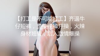 【打工是不可能打工】齐逼牛仔短裤，直接脱掉开操，火辣身材翘臀，后入激情爆操