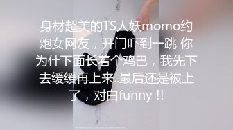 身材超美的TS人妖momo约炮女网友，开门吓到一跳 你为什下面长着个鸡巴，我先下去缓缓再上来..最后还是被上了，对白funny !!