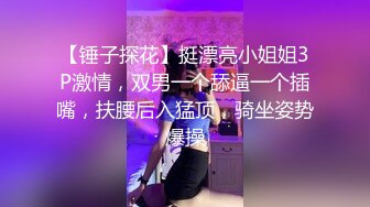 【锤子探花】挺漂亮小姐姐3P激情，双男一个舔逼一个插嘴，扶腰后入猛顶，骑坐姿势爆操