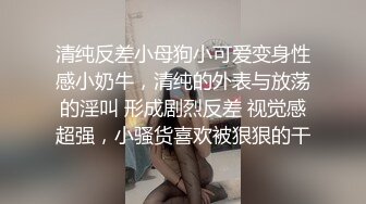 清纯反差小母狗小可爱变身性感小奶牛，清纯的外表与放荡的淫叫 形成剧烈反差 视觉感超强，小骚货喜欢被狠狠的干