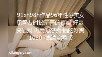 91xh98h作品96年性感美女见网友时被玩弄的直喊 好爽 快插我 再用力怼我 插的好爽 1080P高清完整版