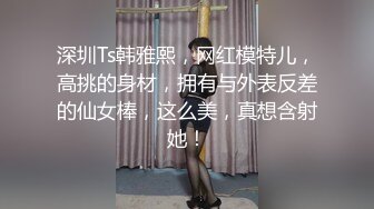 深圳Ts韩雅熙，网红模特儿，高挑的身材，拥有与外表反差的仙女棒，这么美，真想含射她！