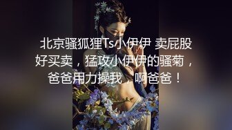 北京骚狐狸Ts小伊伊 卖屁股好买卖，猛攻小伊伊的骚菊，爸爸用力操我，啊爸爸！