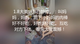 1.8大美妖Ts白静雅。：叫妈妈，妈妈，跪下，妈妈的肉棒好不好吃，好吃好好吃。互吃对方下体，看完大受震撼！