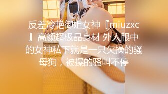 反差冷艳御姐女神『miuzxc』高颜超极品身材 外人眼中的女神私下就是一只欠操的骚母狗，被操的骚叫不停