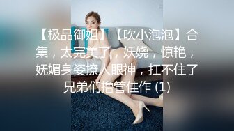 【极品御姐】【吹小泡泡】合集，太完美了，妖娆，惊艳，妩媚身姿撩人眼神，扛不住了兄弟们撸管佳作 (1)