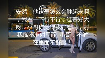 安然：他这里怎么会肿起来啊，我看一下行不行，哇塞好大呀，小哥你觉得我好看吗，射我嘴不准射里面  小哥：不射在里面不舒服！