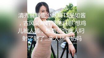 清秀高颜值小妖精TS品如酱，古风装呻吟淫荡自慰 想鸡儿被人舔，想菊花穴被人叼 射了射了...来人舔牛奶吗