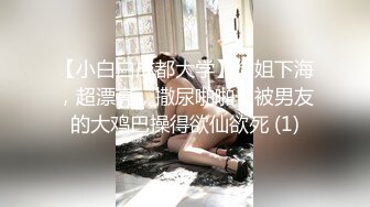 【小白白成都大学】御姐下海，超漂亮，撒尿啪啪，被男友的大鸡巴操得欲仙欲死 (1)