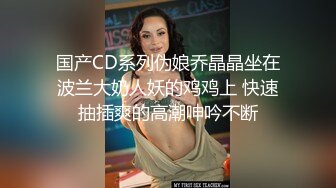 国产CD系列伪娘乔晶晶坐在波兰大奶人妖的鸡鸡上 快速抽插爽的高潮呻吟不断