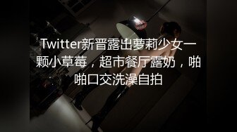 Twitter新晋露出萝莉少女一颗小草莓，超市餐厅露奶，啪啪口交洗澡自拍