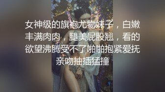 女神级的旗袍尤物妹子，白嫩丰满肉肉，腿美屁股翘，看的欲望沸腾受不了啪啪抱紧爱抚亲吻抽插猛撞