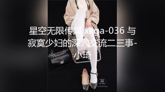 星空无限传媒 xkga-036 与寂寞少妇的深入交流二三事-小琦