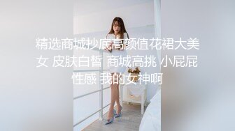 精选商城抄底高颜值花裙大美女 皮肤白皙 商城高挑 小屁屁性感 我的女神啊