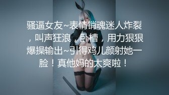 骚逼女友~表情销魂迷人炸裂，叫声狂浪，卧槽，用力狠狠爆操输出~引得鸡儿颜射她一脸！真他妈的太爽啦！