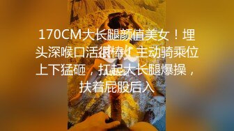 170CM大长腿颜值美女！埋头深喉口活很棒！主动骑乘位上下猛砸，扛起大长腿爆操，扶着屁股后入