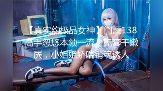 【真实约极品女神】门票138高手忽悠本领一流，无套干嫩屄，小姐姐娇喘销魂诱人