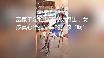 富家千金和公子视频流出，女孩真心漂亮，草的女孩“啊”啊“大叫