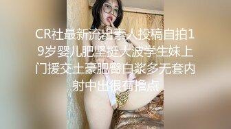 CR社最新流出素人投稿自拍19岁婴儿肥坚挺大波学生妹上门援交土豪肥臀白浆多无套内射中出很有撸点