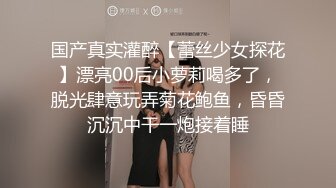 国产真实灌醉【蕾丝少女探花】漂亮00后小萝莉喝多了，脱光肆意玩弄菊花鲍鱼，昏昏沉沉中干一炮接着睡