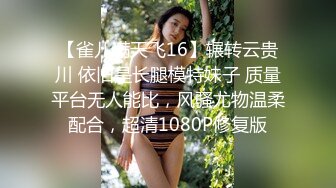 【雀儿满天飞16】辗转云贵川 依旧是长腿模特妹子 质量平台无人能比，风骚尤物温柔配合，超清1080P修复版