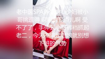 老中医SPA养生馆，少妇被小哥挑逗得 啊啊啊轻点儿啊 受不了了，手伸到小哥裤裆抓起老二，今天不满足老娘就别想下班的气势