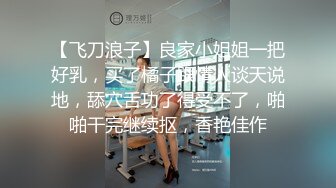 【飞刀浪子】良家小姐姐一把好乳，买了橘子跟情人谈天说地，舔穴舌功了得受不了，啪啪干完继续抠，香艳佳作