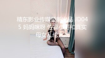 精东影业传媒最新出品 JD045 妈妈咪呀 性福小哥和真实母女乱伦大战