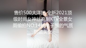 售价500大洋的 全新2021顶级时尚女神丝高制KTV全景女厕偷拍NO.14抽电子眼的气质眼镜美女