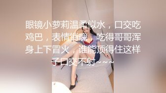 眼镜小萝莉温柔似水，口交吃鸡巴，表情销魂，吃得哥哥浑身上下冒火，谁能顶得住这样子口交不射~~~