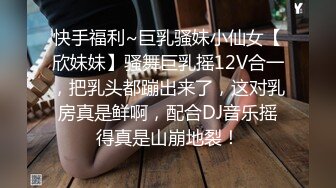 快手福利~巨乳骚妹小仙女【欣妹妹】骚舞巨乳摇12V合一，把乳头都蹦出来了，这对乳房真是鲜啊，配合DJ音乐摇得真是山崩地裂！