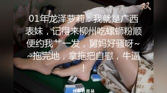 01年龙泽萝莉：我就是广西表妹，记得来柳州吃螺蛳粉顺便约我艹一发，舅妈好骚呀~~拖完地，拿拖把自慰，牛逼！