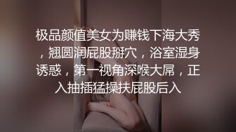 极品颜值美女为赚钱下海大秀，翘圆润屁股掰穴，浴室湿身诱惑，第一视角深喉大屌，正入抽插猛操扶屁股后入