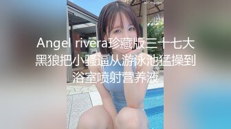 Angel rivera珍藏版三十七大黑狼把小骚逼从游泳池猛操到浴室喷射营养液