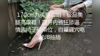 170cm九头身御姐！极品美腿高跟鞋！拨开内裤狂舔逼，情趣椅子骑乘位，自摸骚穴电动JB抽插